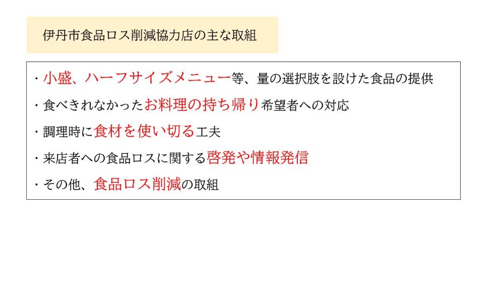 伊丹市食品ロス削減協力店の主な取組。1、小盛、ハーフサイズメニューの提供。2、食べきれなかったお料理の持ち帰り対応。3、調理時に食材を使い切る工夫。4、来店者への食品ロスに関する啓発や情報発信。5、その他、食品ロス削減の取組。この内ひとつでも該当していれば登録可能。