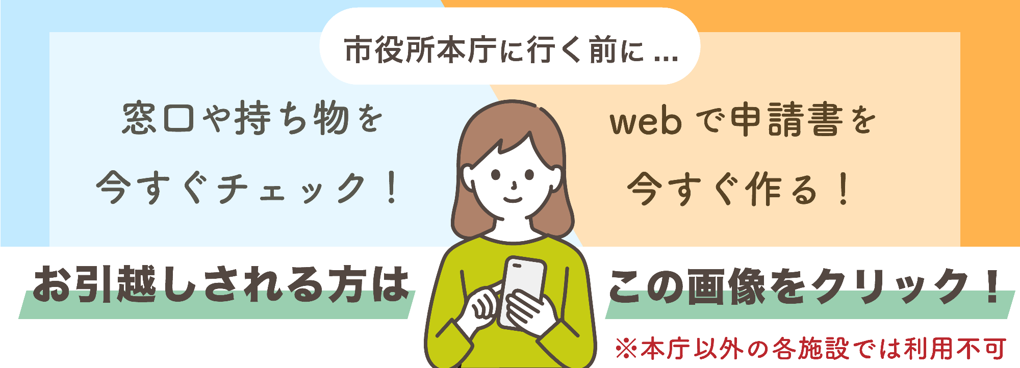 市役所本庁に行く前に、お引越しされる方はこの画像をクリックしてください。窓口や持ち物を今すぐチェックできます。申請書をインターネット上で今すぐ作ることができます。本庁以外の各施設では利用できません。