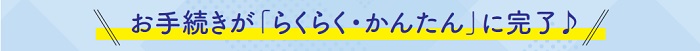 お手続きが「らくらく・かんたん」に完了♪