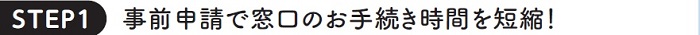 STEP1 事前申請で窓口のお手続き時間を短縮！