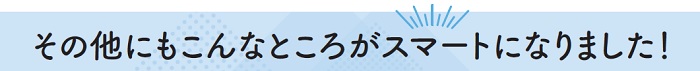 その他にもこんなところがスマートになりました！