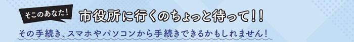 そこのあなた！市役所に行くのちょっと待って！！その手続き、スマホやパソコンから手続きできるかもしれません！