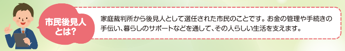 市民後見人とは、成年後見制度に基づき家庭裁判所から後見人として選任された市民のことです。 お金の管理や手続きの手伝い、暮らしのサポートなどを通して、その人らしい生活を支えます。